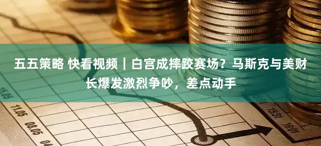 五五策略 快看视频｜白宫成摔跤赛场？马斯克与美财长爆发激烈争吵，差点动手