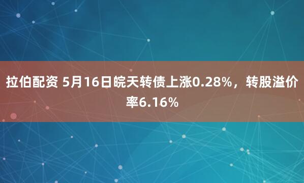 拉伯配资 5月16日皖天转债上涨0.28%，转股溢价率6.16%