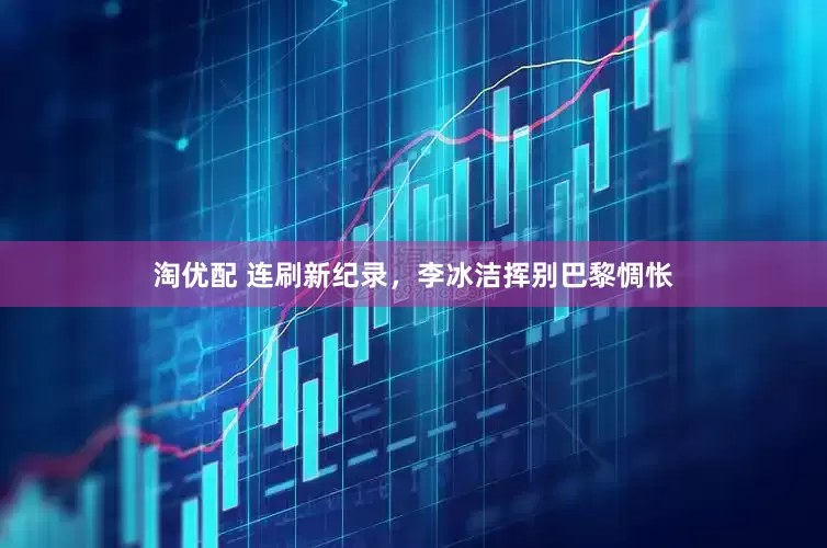 淘优配 连刷新纪录，李冰洁挥别巴黎惆怅