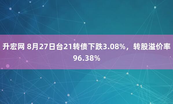 升宏网 8月27日台21转债下跌3.08%，转股溢价率96.38%