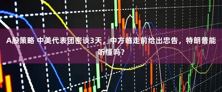 A股策略 中美代表团密谈3天，中方临走前给出忠告，特朗普能听懂吗？