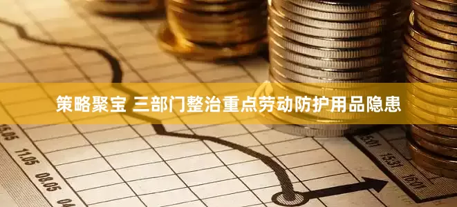 策略聚宝 三部门整治重点劳动防护用品隐患