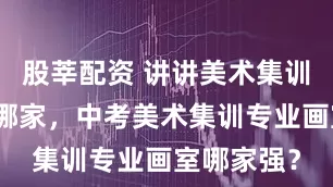 股莘配资 讲讲美术集训画室推荐哪家，中考美术集训专业画室哪家强？