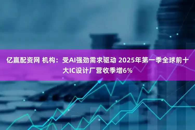 亿赢配资网 机构：受AI强劲需求驱动 2025年第一季全球前十大IC设计厂营收季增6%