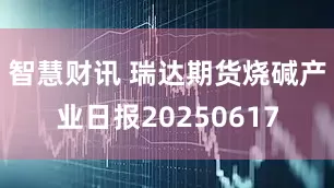 智慧财讯 瑞达期货烧碱产业日报20250617