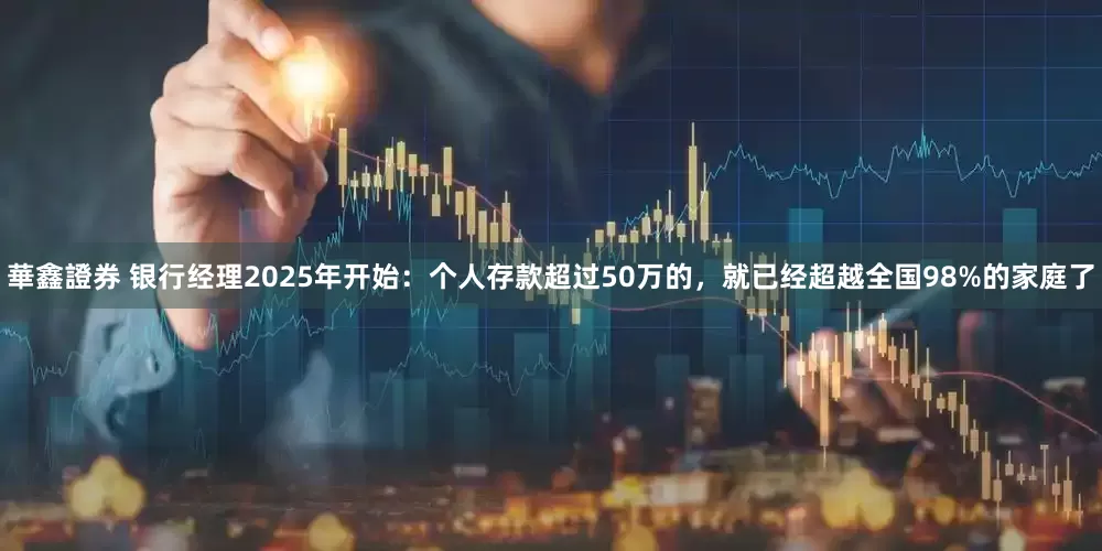 華鑫證券 银行经理2025年开始：个人存款超过50万的，就已经超越全国98%的家庭了